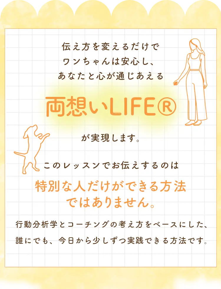 伝え方を変えるだけでワンちゃんは安心し、あなたと心が通じあえる「両想いLIFE」が実現します。