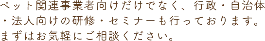 ペット関連事業者向けだけでなく、行政・自治体・法人向けの研修・セミナーも行っております。まずはお気軽にご相談ください。